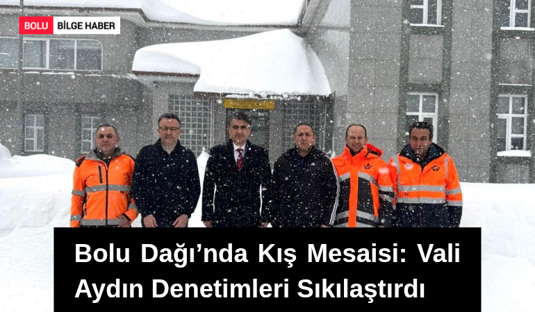 Bolu Dağı’nda Kış Mesaisi: Vali Aydın Denetimleri Sıkılaştırdı